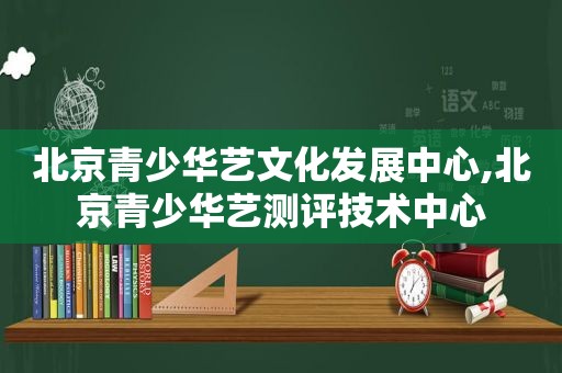 北京青少华艺文化发展中心,北京青少华艺测评技术中心