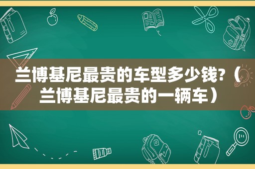 兰博基尼最贵的车型多少钱?（兰博基尼最贵的一辆车）