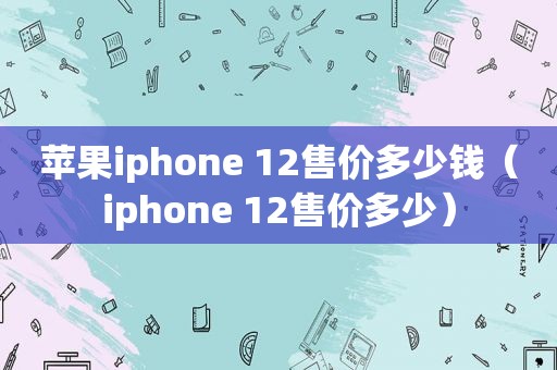 苹果iphone 12售价多少钱（iphone 12售价多少）