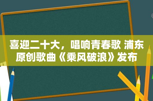 喜迎二十大，唱响青春歌 浦东原创歌曲《乘风破浪》发布