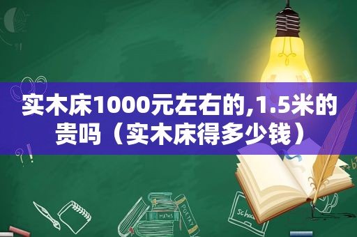 实木床1000元左右的,1.5米的贵吗（实木床得多少钱）