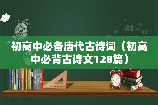 初高中必备唐代古诗词（初高中必背古诗文128篇）