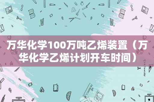 万华化学100万吨乙烯装置（万华化学乙烯计划开车时间）