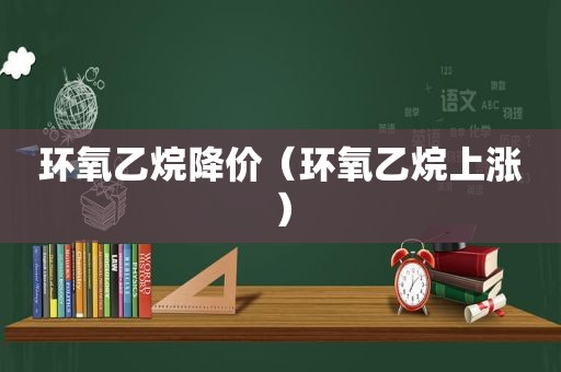 环氧乙烷降价（环氧乙烷上涨）