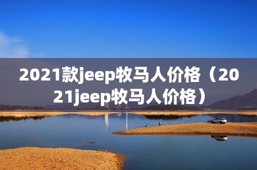 2021款jeep牧马人价格（2021jeep牧马人价格）