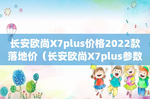 长安欧尚X7plus价格2022款落地价（长安欧尚X7plus参数配置）