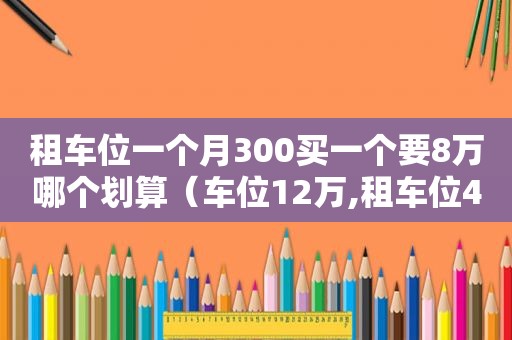 租车位一个月300买一个要8万哪个划算（车位12万,租车位400一个月哪个划算）