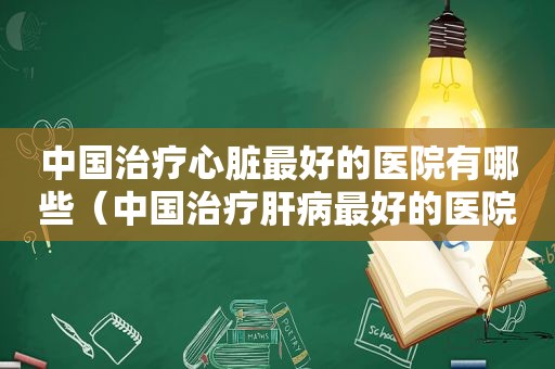 中国治疗心脏最好的医院有哪些（中国治疗肝病最好的医院）