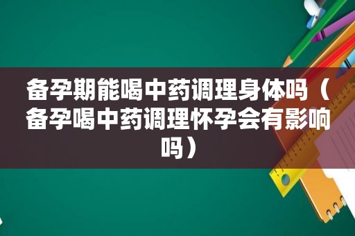 备孕期能喝中药调理身体吗（备孕喝中药调理怀孕会有影响吗）