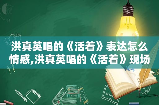 洪真英唱的《活着》表达怎么情感,洪真英唱的《活着》现场版