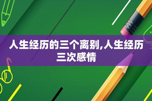 人生经历的三个离别,人生经历三次感情