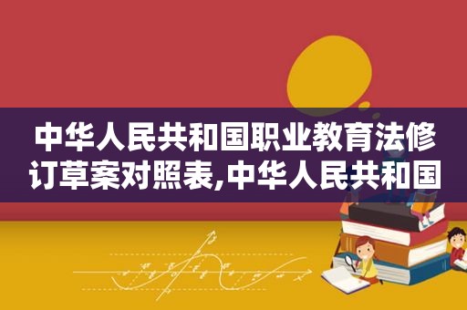 中华人民共和国职业教育法修订草案对照表,中华人民共和国职业教育法立法依据