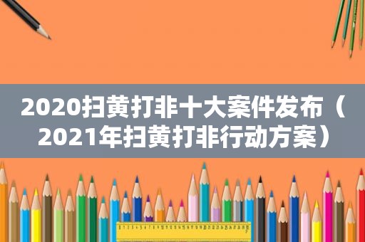 2020扫黄打非十大案件发布（2021年扫黄打非行动方案）