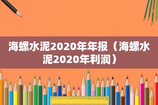 海螺水泥2020年年报（海螺水泥2020年利润）