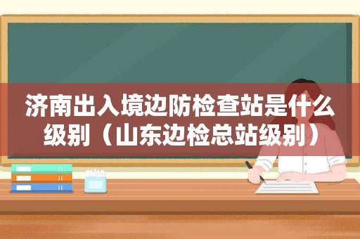 济南出入境边防检查站是什么级别（山东边检总站级别）