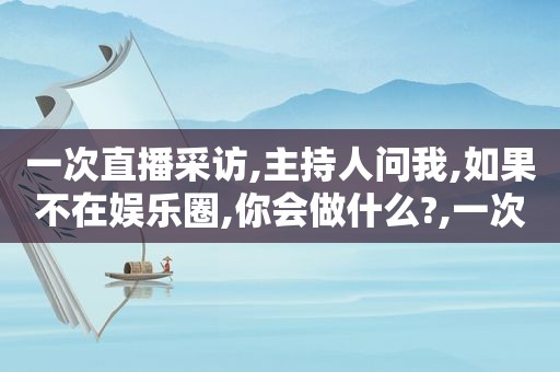 一次直播采访,主持人问我,如果不在娱乐圈,你会做什么?,一次直播能赚多少钱