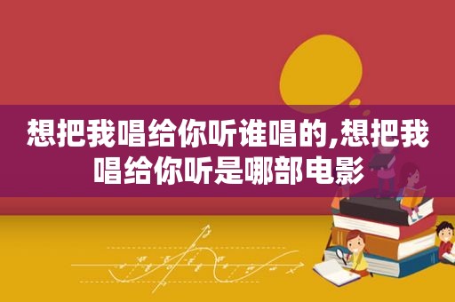 想把我唱给你听谁唱的,想把我唱给你听是哪部电影