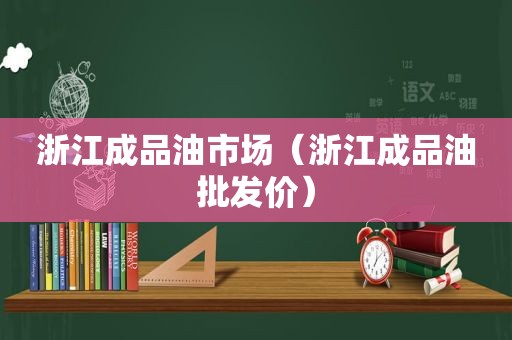 浙江成品油市场（浙江成品油批发价）