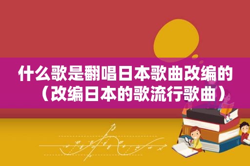 什么歌是翻唱日本歌曲改编的（改编日本的歌流行歌曲）