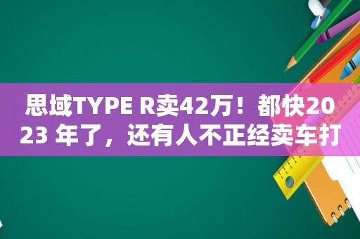 思域TYPE R卖42万！都 *** 023 年了，还有人不正经卖车打情怀牌？