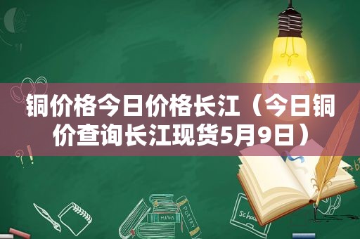 铜价格今日价格长江（今日铜价查询长江现货5月9日）