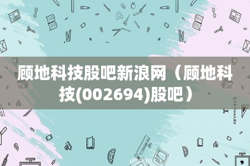 顾地科技股吧新浪网（顾地科技(002694)股吧）