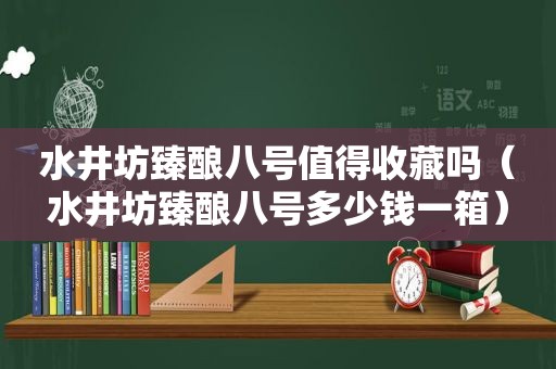 水井坊臻酿八号值得收藏吗（水井坊臻酿八号多少钱一箱）