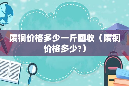 废铜价格多少一斤回收（废铜价格多少?）