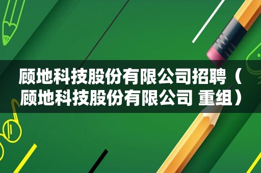 顾地科技股份有限公司招聘（顾地科技股份有限公司 重组）