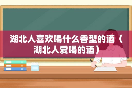 湖北人喜欢喝什么香型的酒（湖北人爱喝的酒）