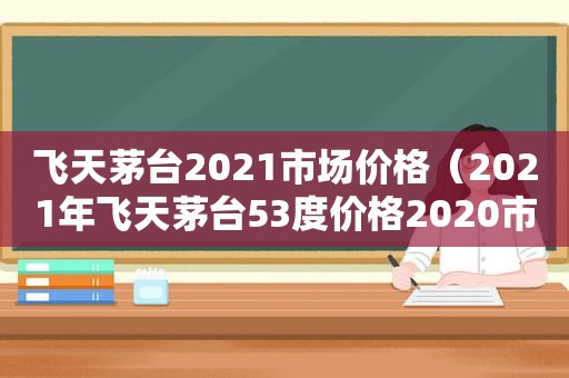 飞天茅台2021市场价格（2021年飞天茅台53度价格2020市场价）