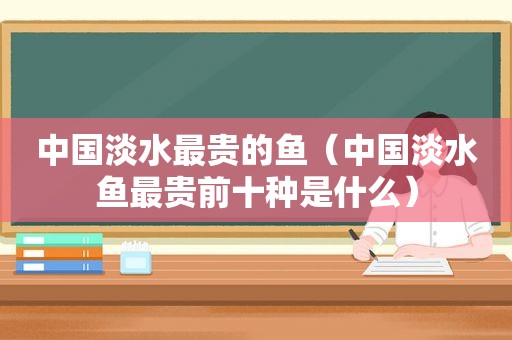 中国淡水最贵的鱼（中国淡水鱼最贵前十种是什么）