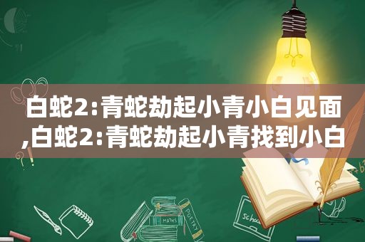 白蛇2:青蛇劫起小青小白见面,白蛇2:青蛇劫起小青找到小白了吗