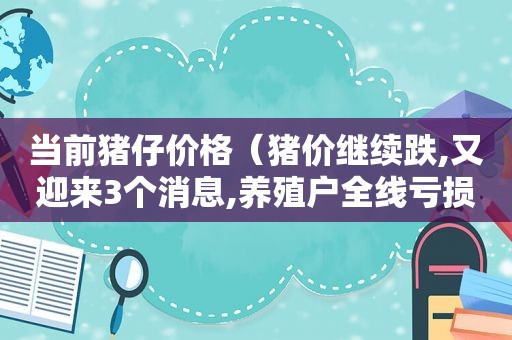 当前猪仔价格（猪价继续跌,又迎来3个消息,养殖户全线亏损!还有救吗?）