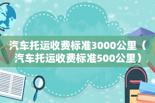 汽车托运收费标准3000公里（汽车托运收费标准500公里）