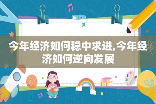 今年经济如何稳中求进,今年经济如何逆向发展