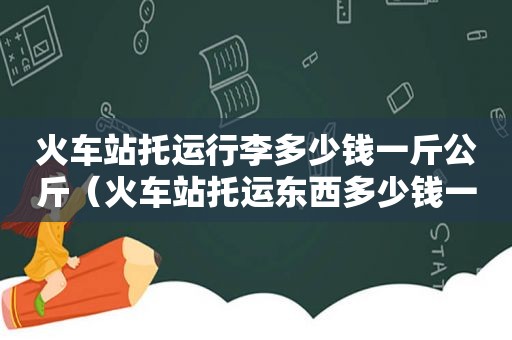 火车站托运行李多少钱一斤公斤（火车站托运东西多少钱一斤）