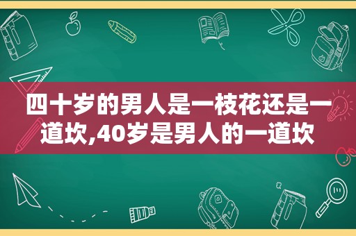 四十岁的男人是一枝花还是一道坎,40岁是男人的一道坎