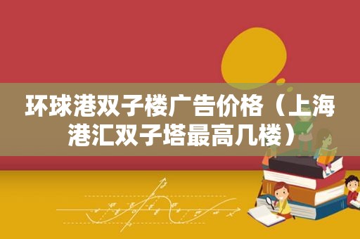 环球港双子楼广告价格（上海港汇双子塔最高几楼）