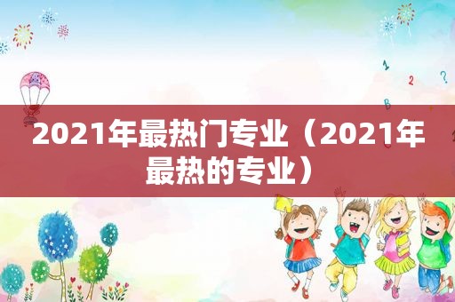 2021年最热门专业（2021年最热的专业）