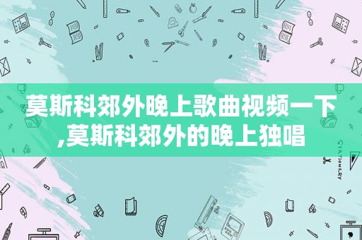 莫斯科郊外晚上歌曲视频一下,莫斯科郊外的晚上独唱