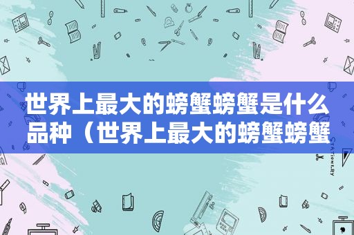 世界上最大的螃蟹螃蟹是什么品种（世界上最大的螃蟹螃蟹是什么名字）