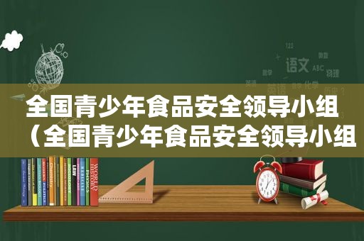 全国青少年食品安全领导小组（全国青少年食品安全领导小组名单）