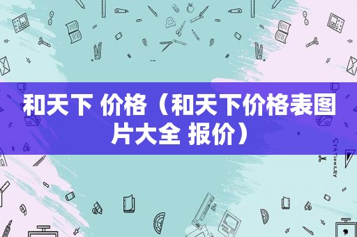 和天下 价格（和天下价格表图片大全 报价）