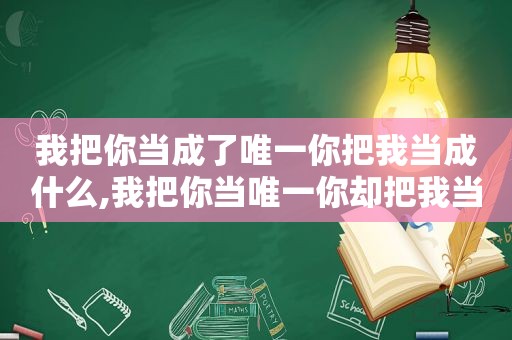 我把你当成了唯一你把我当成什么,我把你当唯一你却把我当之一的说说