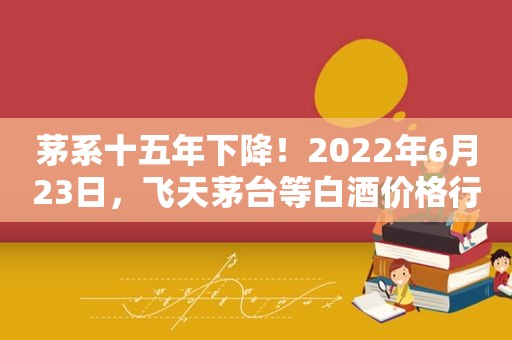 茅系十五年下降！2022年6月23日，飞天茅台等白酒价格行情表