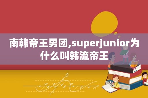 南韩帝王男团,superjunior为什么叫韩流帝王