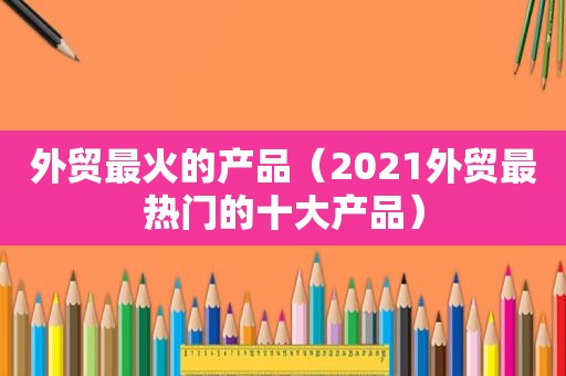 外贸最火的产品（2021外贸最热门的十大产品）