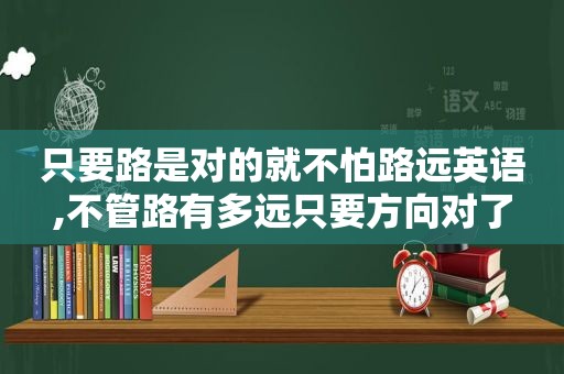 只要路是对的就不怕路远英语,不管路有多远只要方向对了