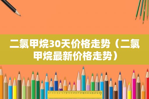 二氯甲烷30天价格走势（二氯甲烷最新价格走势）